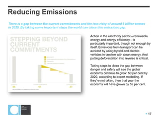  17
Reducing Emissions
Action in the electricity sector—renewable
energy and energy efficiency—is
particularly important, though not enough by
itself. Emissions from transport can be
avoided by using hybrid and electric
vehicles in tandem with clean energy. And
putting deforestation into reverse is critical.
Taking steps to close the gap between
danger and safety will see the global
economy continue to grow: 50 per cent by
2020, according to expert modelling. If
they’re not taken, then that year the
economy will have grown by 52 per cent.
There is a gap between the current commitments and the less risky of around 6 billion tonnes
in 2020. By taking some important steps the world can close this emissions gap.
 