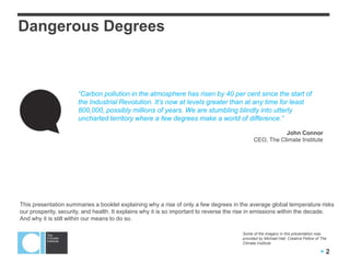  2
“Carbon pollution in the atmosphere has risen by 40 per cent since the start of
the Industrial Revolution. It’s now at levels greater than at any time for least
800,000, possibly millions of years. We are stumbling blindly into utterly
uncharted territory where a few degrees make a world of difference.”
John Connor
CEO, The Climate Institute
Dangerous Degrees
This presentation summaries a booklet explaining why a rise of only a few degrees in the average global temperature risks
our prosperity, security, and health. It explains why it is so important to reverse the rise in emissions within the decade.
And why it is still within our means to do so.
Some of the imagery in this presentation was
provided by Michael Hall, Creative Fellow of The
Climate Institute
 