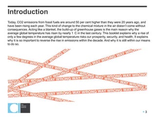  3
Introduction
Today, CO2 emissions from fossil fuels are around 50 per cent higher than they were 20 years ago, and
have been rising each year. This kind of change to the chemical mixture in the air doesn’t come without
consequences. Acting like a blanket, the build-up of greenhouse gases is the main reason why the
average global temperature has risen by nearly 1 C in the last century. This booklet explains why a rise of
only a few degrees in the average global temperature risks our prosperity, security, and health. It explains
why it is so important to reverse the rise in emissions within the decade. And why it is still within our means
to do so.
 