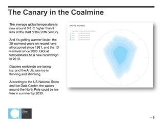  6
The Canary in the Coalmine
The average global temperature is
now around 0.8 C higher than it
was at the start of the 20th century.
And it’s getting warmer faster: the
20 warmest years on record have
all occurred since 1981, and the 10
warmest since 2000. Global
temperatures hit a new record high
in 2010.
Glaciers worldwide are losing
ice, and the Arctic sea ice is
thinning and shrinking.
According to the US National Snow
and Ice Data Center, the waters
around the North Pole could be ice
free in summer by 2030.
 