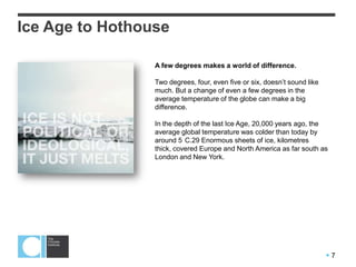  7
A few degrees makes a world of difference.
Two degrees, four, even five or six, doesn’t sound like
much. But a change of even a few degrees in the
average temperature of the globe can make a big
difference.
In the depth of the last Ice Age, 20,000 years ago, the
average global temperature was colder than today by
around 5 C.29 Enormous sheets of ice, kilometres
thick, covered Europe and North America as far south as
London and New York.
Ice Age to Hothouse
 