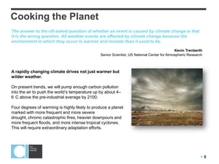  8
A rapidly changing climate drives not just warmer but
wilder weather.
On present trends, we will pump enough carbon pollution
into the air to push the world’s temperature up by about 4–
6 C above the pre-industrial average by 2100.
Four degrees of warming is highly likely to produce a planet
marked with more frequent and more severe
drought, chronic catastrophic fires, heavier downpours and
more frequent floods, and more intense tropical cyclones.
This will require extraordinary adaptation efforts.
Cooking the Planet
The answer to the oft-asked question of whether an event is caused by climate change is that
it is the wrong question. All weather events are affected by climate change because the
environment in which they occur is warmer and moister than it used to be.
Kevin Trenberth
Senior Scientist, US National Center for Atmospheric Research
 