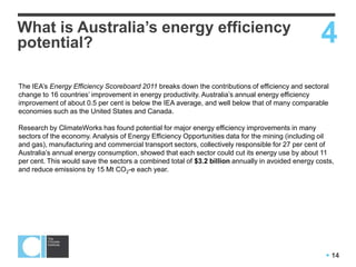  14
What is Australia’s energy efficiency
potential? 4
The IEA‟s Energy Efficiency Scoreboard 2011 breaks down the contributions of efficiency and sectoral
change to 16 countries‟ improvement in energy productivity. Australia‟s annual energy efficiency
improvement of about 0.5 per cent is below the IEA average, and well below that of many comparable
economies such as the United States and Canada.
Research by ClimateWorks has found potential for major energy efficiency improvements in many
sectors of the economy. Analysis of Energy Efficiency Opportunities data for the mining (including oil
and gas), manufacturing and commercial transport sectors, collectively responsible for 27 per cent of
Australia‟s annual energy consumption, showed that each sector could cut its energy use by about 11
per cent. This would save the sectors a combined total of $3.2 billion annually in avoided energy costs,
and reduce emissions by 15 Mt CO2-e each year.
 