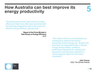  18
How Australia can best improve its
energy productivity 5
“Australian governments’ approaches to energy
efficiency to date have often been piecemeal and
not obviously designed to capture the most cost-
effective energy efficiency opportunities.”
Report of the Prime Minister’s
Task Group on Energy Efficiency
2010
“The reality is that our current policies are
inadequate to address the barriers
preventing smarter energy use. To get to the
next level, we need policies like a national
energy saving initiative, ambitious
performance standards for vehicles and
equipment, and bipartisan support for a
robust long-term signal for low carbon
investment.”
John Connor
CEO, The Climate Institute
 