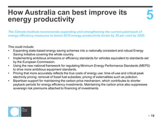  19
How Australia can best improve its
energy productivity 5
The Climate Institute recommends expanding and strengthening the current patchwork of
energy efficiency measures to boost 2010 energy productivity levels by 30 per cent by 2020.
This could include:
• Expanding state-based energy saving schemes into a nationally consistent and robust Energy
Saving Initiative covering the whole country.
• Implementing ambitious emissions or efficiency standards for vehicles equivalent to standards set
by the European Commission.
• Using the new national framework for regulating Minimum Energy Performance Standards (MEPS)
to drive more ambitious equipment standards.
• Making energy prices more accurately reflect the true costs of energy use: eg. time-of-use and
critical peak electricity pricing; removal of fossil fuel subsidies; tax currently untaxed fuels like LPG
• Bipartisan support for maintaining the carbon price mechanism, which contributes to shorter
payback periods for energy efficiency investments. Maintaining the carbon price also suppresses
sovereign risk premiums attached to financing of investments.
 