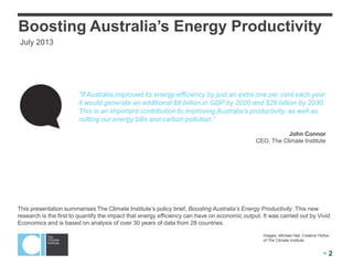  2
“If Australia improved its energy efficiency by just an extra one per cent each year
it would generate an additional $8 billion in GDP by 2020 and $26 billion by 2030.
This is an important contribution to improving Australia’s productivity, as well as
cutting our energy bills and carbon pollution.”
John Connor
CEO, The Climate Institute
Boosting Australia’s Energy Productivity
This presentation summarises The Climate Institute‟s policy brief, Boosting Australia’s Energy Productivity. This new
research is the first to quantify the impact that energy efficiency can have on economic output. It was carried out by Vivid
Economics and is based on analysis of over 30 years of data from 28 countries.
Images: Michael Hall, Creative Fellow
of The Climate Institute
June 2013
 