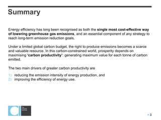 3
Summary
Energy efficiency has long been recognised as both the single most cost-effective way
of lowering greenhouse gas emissions, and an essential component of any strategy to
reach long-term emission reduction goals.
Under a limited global carbon budget, the right to produce emissions becomes a scarce
and valuable resource. In this carbon-constrained world, prosperity depends on
maximising ‘carbon productivity’: generating maximum value for each tonne of carbon
emitted.
The two main drivers of greater carbon productivity are
1) reducing the emission intensity of energy production, and
2) improving the efficiency of energy use.
 