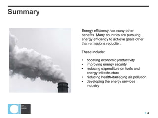  4
Summary
Energy efficiency has many other
benefits. Many countries are pursuing
energy efficiency to achieve goals other
than emissions reduction.
These include:
• boosting economic productivity
• improving energy security
• reducing expenditure on fuels and
energy infrastructure
• reducing health-damaging air pollution
• developing the energy services
industry
 