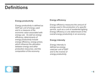  6
Definitions
Energy efficiency
Energy efficiency measures the amount of
energy used in the production of a specific
service, such as a unit of residential lighting.
Energy efficiency is one determinant of the
overall energy productivity in an economy.
Energy productivity
Energy productivity is defined as
GDP per unit of energy used
and is a measure of the
economic value associated with
energy use. As well as energy
efficiency, determinants of
energy productivity include
energy efficiency, energy prices,
which influence the allocation
between energy and other
production resources, and the
composition of the economy.
Energy intensity
Energy intensity is
defined as energy
used per unit of GDP
and is the inverse of
energy productivity.
 