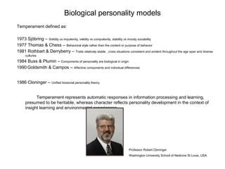 Biological personality models
Temperament defined as:
1973 Sjöbring – Solidity vs impulsivity, validity vs compulsivity, stability vs moody sociability
1977 Thomas & Chess – Behavioral style rather than the content or purpose of behavior
1981 Rothbart & Derryberry – Traits relatively stable , cross situations consistent and evident throughout the age span and diverse
cultures

1984 Buss & Plumin – Components of personality are biological in origin
1990 Goldsmith & Campos – Affective components and individual differences
1986 Cloninger – Unified biosocial personality theory.
Temperament represents automatic responses in information processing and learning,
presumed to be heritable, whereas character reflects personality development in the context of
insight learning and environmental experiences.

Professor Robert Cloninger
Washington University School of Nedicine St Louis, USA

 