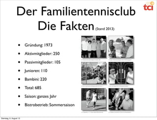 Der Familientennisclub
Die Fakten(Stand 2013)
• Gründung: 1973
• Aktivmitglieder: 250
• Passivmitglieder: 105
• Junioren: 110
• Bambini: 220
• Total: 685
• Saison: ganzes Jahr
• Bistrobetrieb: Sommersaison
Dienstag, 6. August 13
 