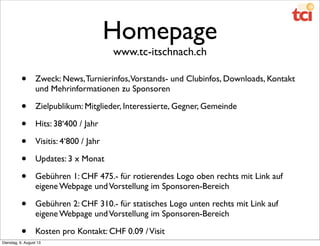 Homepage
www.tc-itschnach.ch
• Zweck: News,Turnierinfos,Vorstands- und Clubinfos, Downloads, Kontakt
und Mehrinformationen zu Sponsoren
• Zielpublikum: Mitglieder, Interessierte, Gegner, Gemeinde
• Hits: 38‘400 / Jahr
• Visitis: 4‘800 / Jahr
• Updates: 3 x Monat
• Gebühren 1: CHF 475.- für rotierendes Logo oben rechts mit Link auf
eigene Webpage undVorstellung im Sponsoren-Bereich
• Gebühren 2: CHF 310.- für statisches Logo unten rechts mit Link auf
eigene Webpage undVorstellung im Sponsoren-Bereich
• Kosten pro Kontakt: CHF 0.09 /Visit
Dienstag, 6. August 13
 