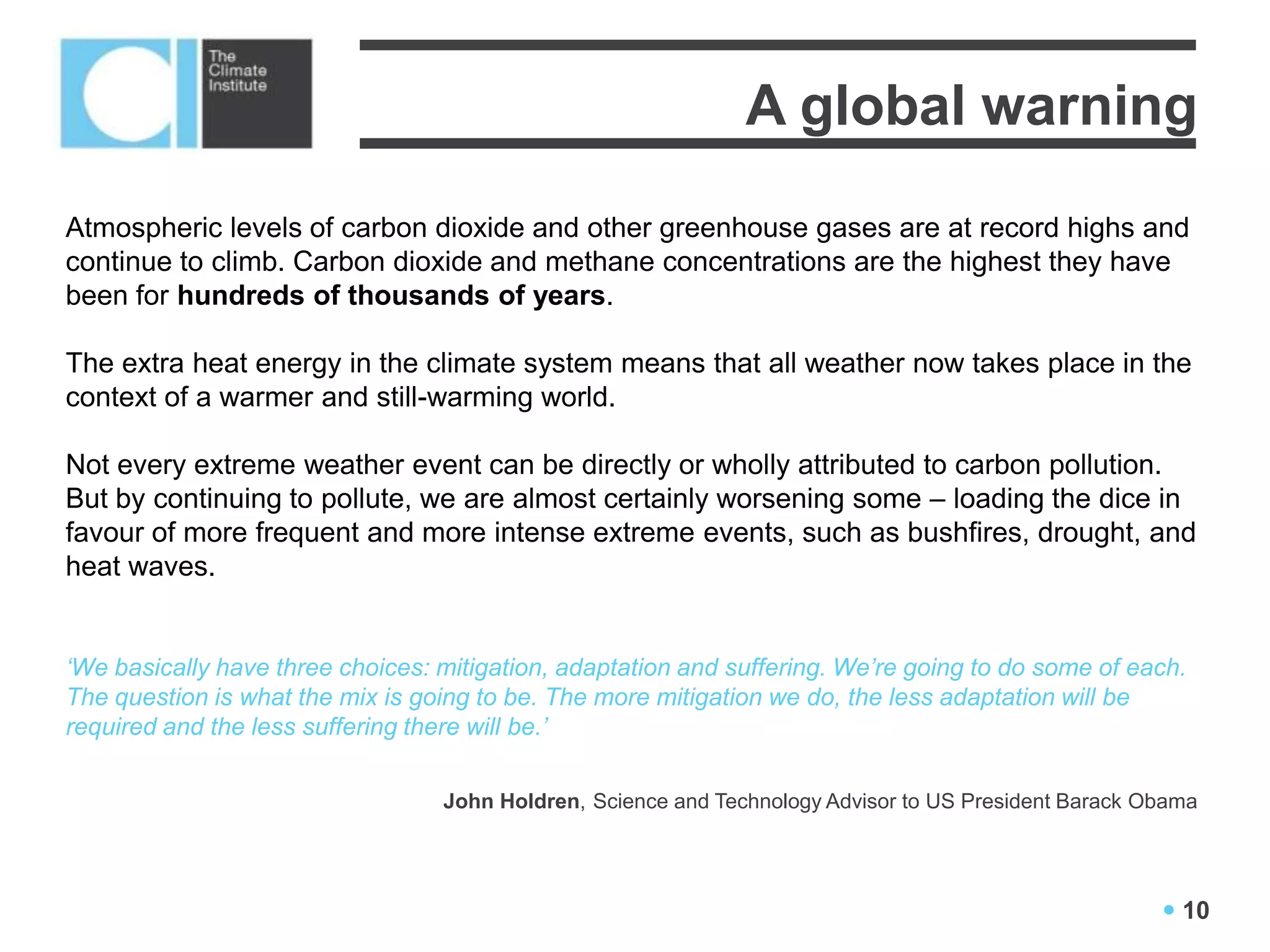 A global warning
Atmospheric levels of carbon dioxide and other greenhouse gases are at record highs and
continue to climb. Carbon dioxide and methane concentrations are the highest they have
been for hundreds of thousands of years.

The extra heat energy in the climate system means that all weather now takes place in the
context of a warmer and still-warming world.

Not every extreme weather event can be directly or wholly attributed to carbon pollution.
But by continuing to pollute, we are almost certainly worsening some – loading the dice in
favour of more frequent and more intense extreme events, such as bushfires, drought, and
heat waves.


‘We basically have three choices: mitigation, adaptation and suffering. We’re going to do some of each.
The question is what the mix is going to be. The more mitigation we do, the less adaptation will be
required and the less suffering there will be.’

                                  John Holdren, Science and Technology Advisor to US President Barack Obama




                                                                                                        10
 