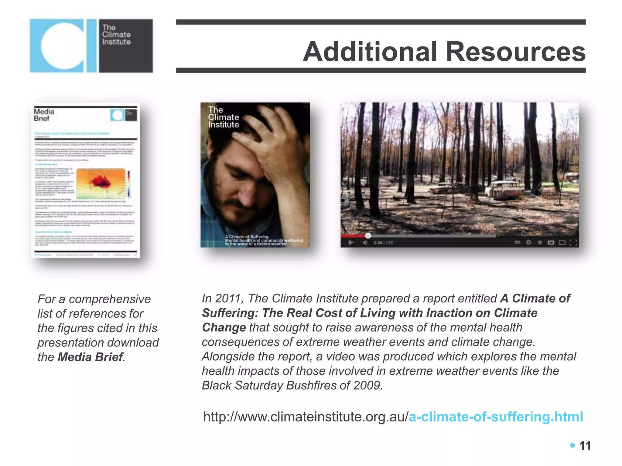 Additional Resources




For a comprehensive         In 2011, The Climate Institute prepared a report entitled A Climate of
list of references for      Suffering: The Real Cost of Living with Inaction on Climate
the figures cited in this   Change that sought to raise awareness of the mental health
presentation download       consequences of extreme weather events and climate change.
the Media Brief.            Alongside the report, a video was produced which explores the mental
                            health impacts of those involved in extreme weather events like the
                            Black Saturday Bushfires of 2009.

                            http://www.climateinstitute.org.au/a-climate-of-suffering.html

                                                                                                 11
 