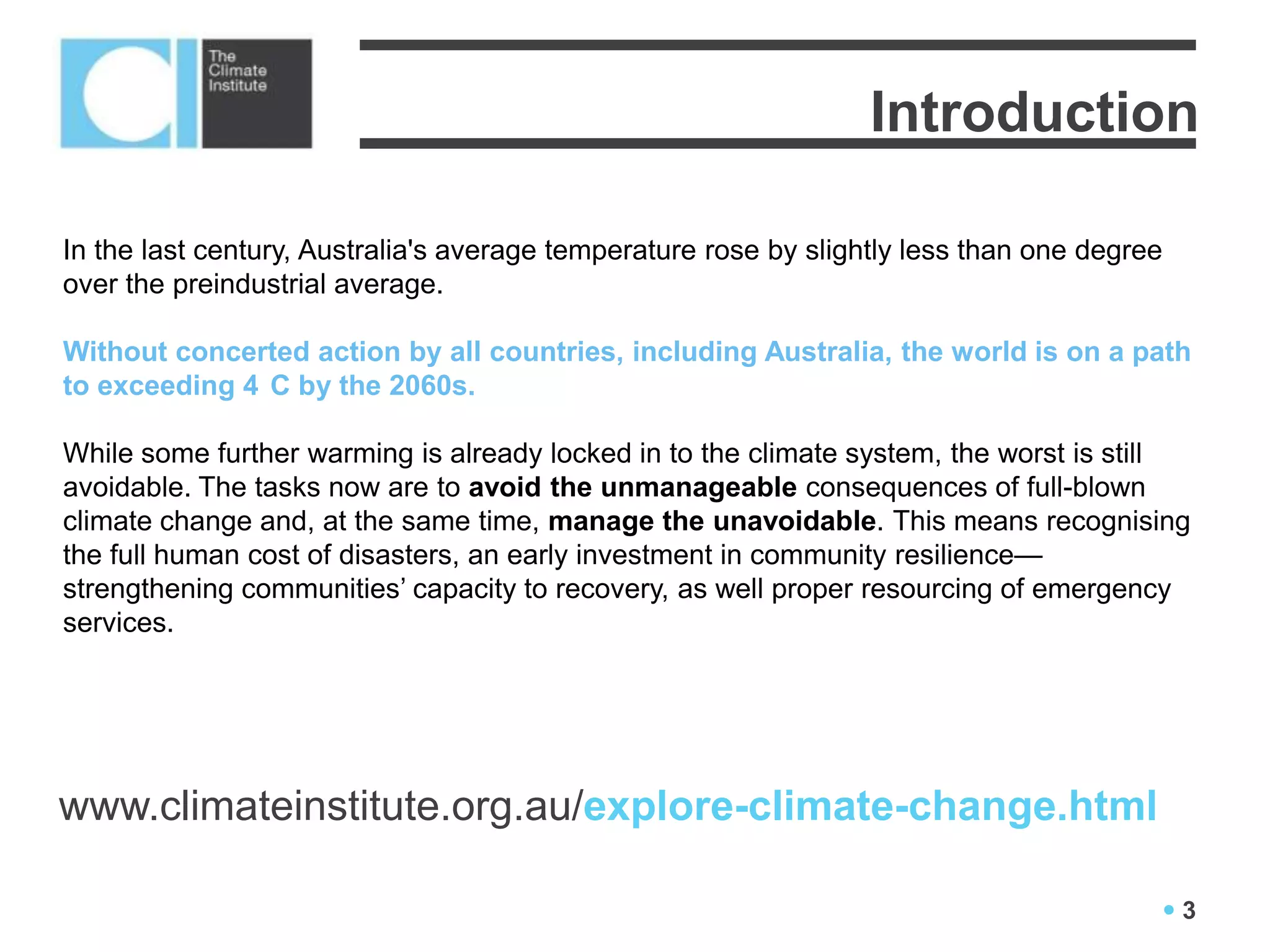 Global Review 2012
                                     Introduction

In the last century, Australia's average temperature rose by slightly less than one degree
over the preindustrial average.

Without concerted action by all countries, including Australia, the world is on a path
to exceeding 4 C by the 2060s.

While some further warming is already locked in to the climate system, the worst is still
avoidable. The tasks now are to avoid the unmanageable consequences of full-blown
climate change and, at the same time, manage the unavoidable. This means recognising
the full human cost of disasters, an early investment in community resilience—
strengthening communities’ capacity to recovery, as well proper resourcing of emergency
services.




www.climateinstitute.org.au/explore-climate-change.html

                                                                                         3
 