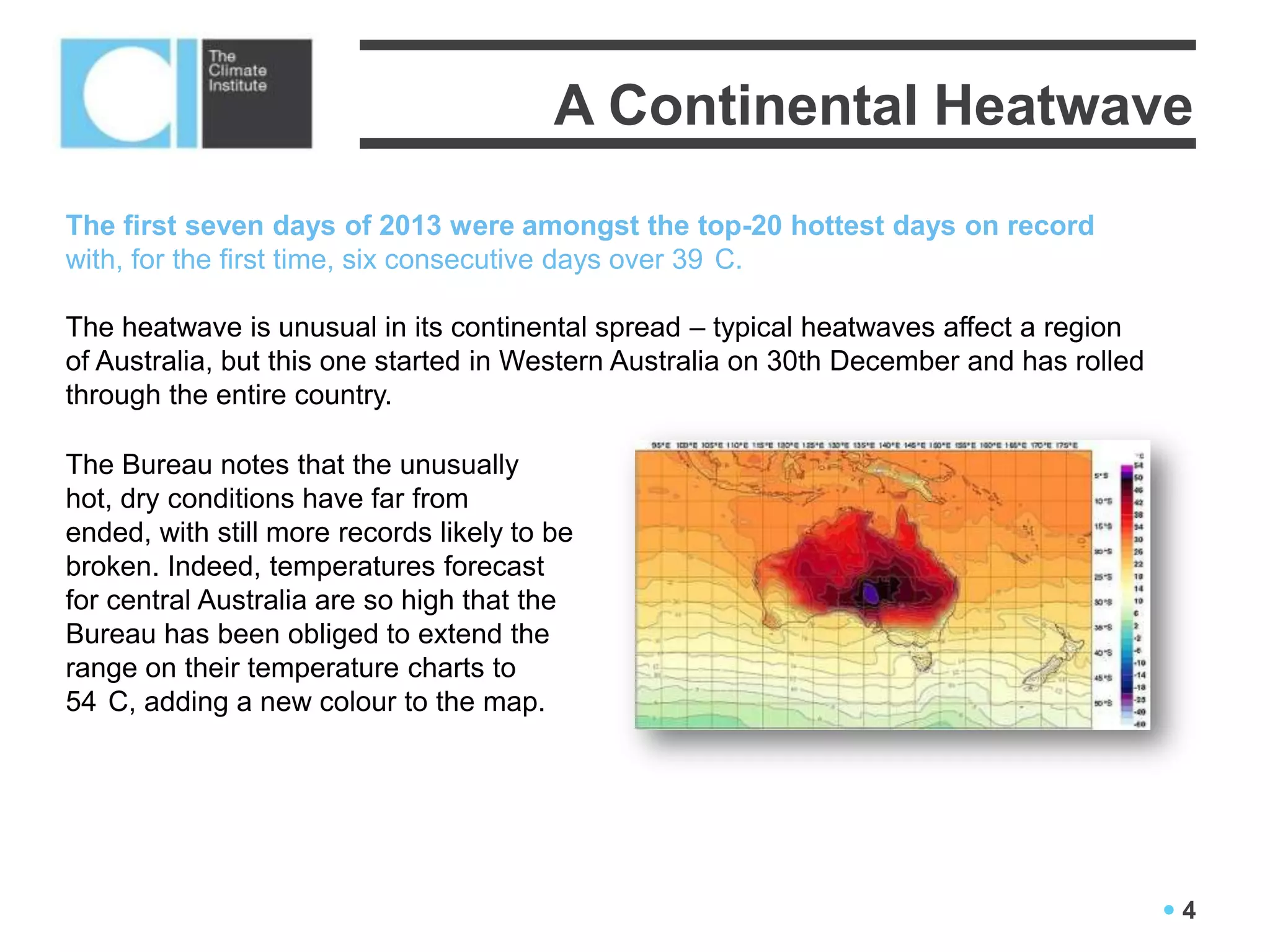 A Continental Heatwave
The first seven days of 2013 were amongst the top-20 hottest days on record
with, for the first time, six consecutive days over 39 C.

The heatwave is unusual in its continental spread – typical heatwaves affect a region
of Australia, but this one started in Western Australia on 30th December and has rolled
through the entire country.

The Bureau notes that the unusually
hot, dry conditions have far from
ended, with still more records likely to be
broken. Indeed, temperatures forecast
for central Australia are so high that the
Bureau has been obliged to extend the
range on their temperature charts to
54 C, adding a new colour to the map.




                                                                                          4
 