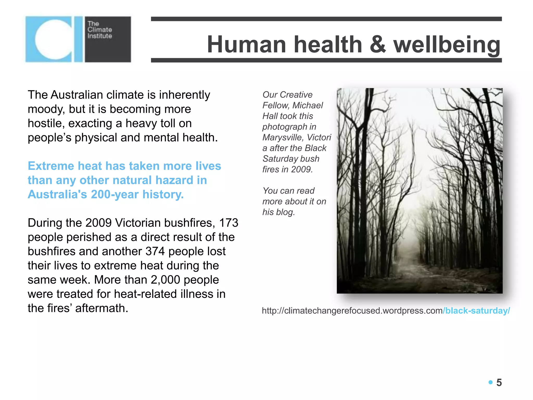 Human health & wellbeing
The Australian climate is inherently        Our Creative
                                            Fellow, Michael
moody, but it is becoming more
                                            Hall took this
hostile, exacting a heavy toll on           photograph in
people’s physical and mental health.        Marysville, Victori
                                            a after the Black
                                            Saturday bush
Extreme heat has taken more lives           fires in 2009.
than any other natural hazard in
                                            You can read
Australia's 200-year history.
                                            more about it on
                                            his blog.
During the 2009 Victorian bushfires, 173
people perished as a direct result of the
bushfires and another 374 people lost
their lives to extreme heat during the
same week. More than 2,000 people
were treated for heat-related illness in
the fires’ aftermath.                       http://climatechangerefocused.wordpress.com/black-saturday/




                                                                                                 5
 
