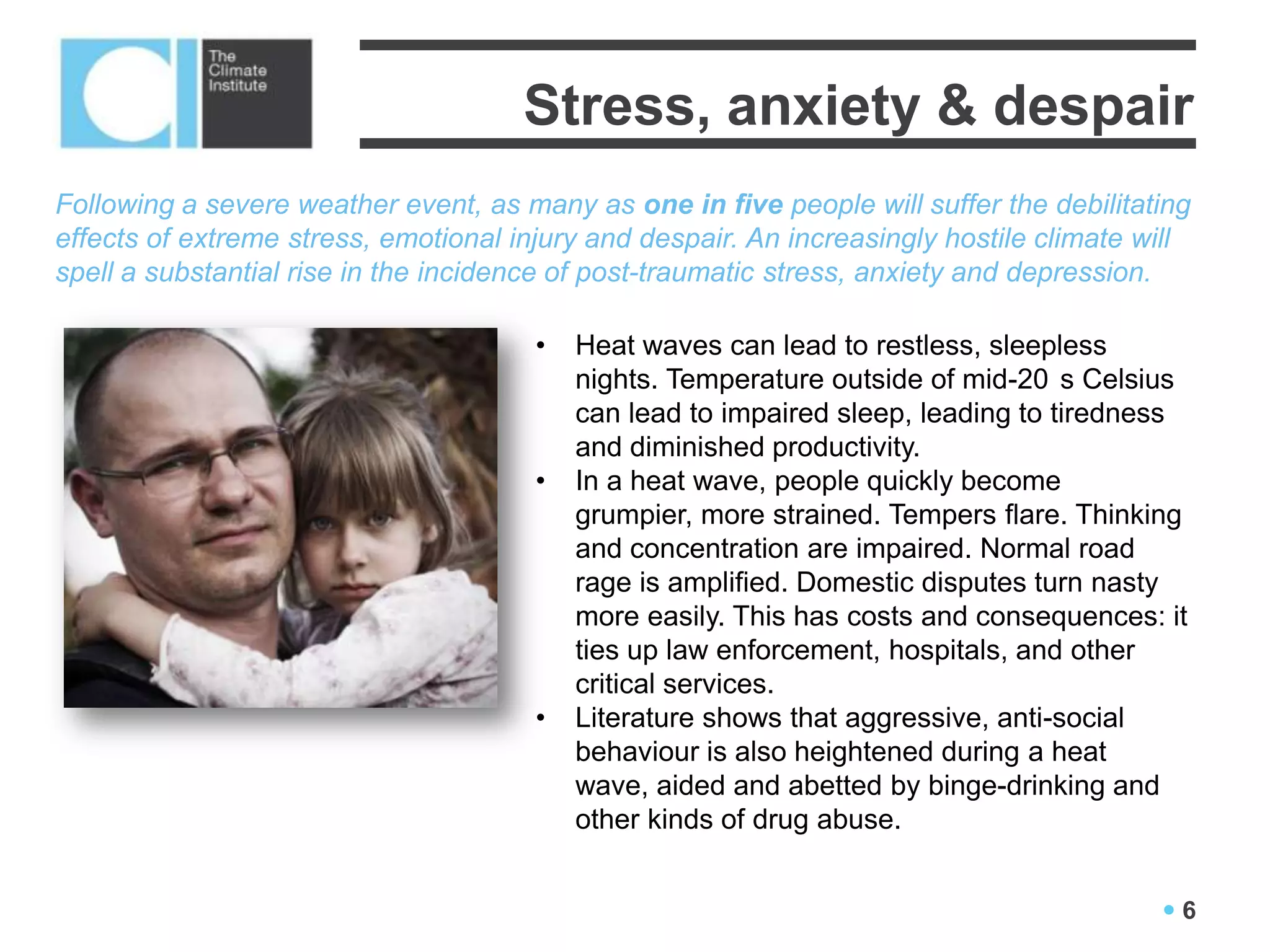 Stress, anxiety & despair
Following a severe weather event, as many as one in five people will suffer the debilitating
effects of extreme stress, emotional injury and despair. An increasingly hostile climate will
spell a substantial rise in the incidence of post-traumatic stress, anxiety and depression.

                                       •   Heat waves can lead to restless, sleepless
                                           nights. Temperature outside of mid-20 s Celsius
                                           can lead to impaired sleep, leading to tiredness
                                           and diminished productivity.
                                       •   In a heat wave, people quickly become
                                           grumpier, more strained. Tempers flare. Thinking
                                           and concentration are impaired. Normal road
                                           rage is amplified. Domestic disputes turn nasty
                                           more easily. This has costs and consequences: it
                                           ties up law enforcement, hospitals, and other
                                           critical services.
                                       •   Literature shows that aggressive, anti-social
                                           behaviour is also heightened during a heat
                                           wave, aided and abetted by binge-drinking and
                                           other kinds of drug abuse.


                                                                                          6
 