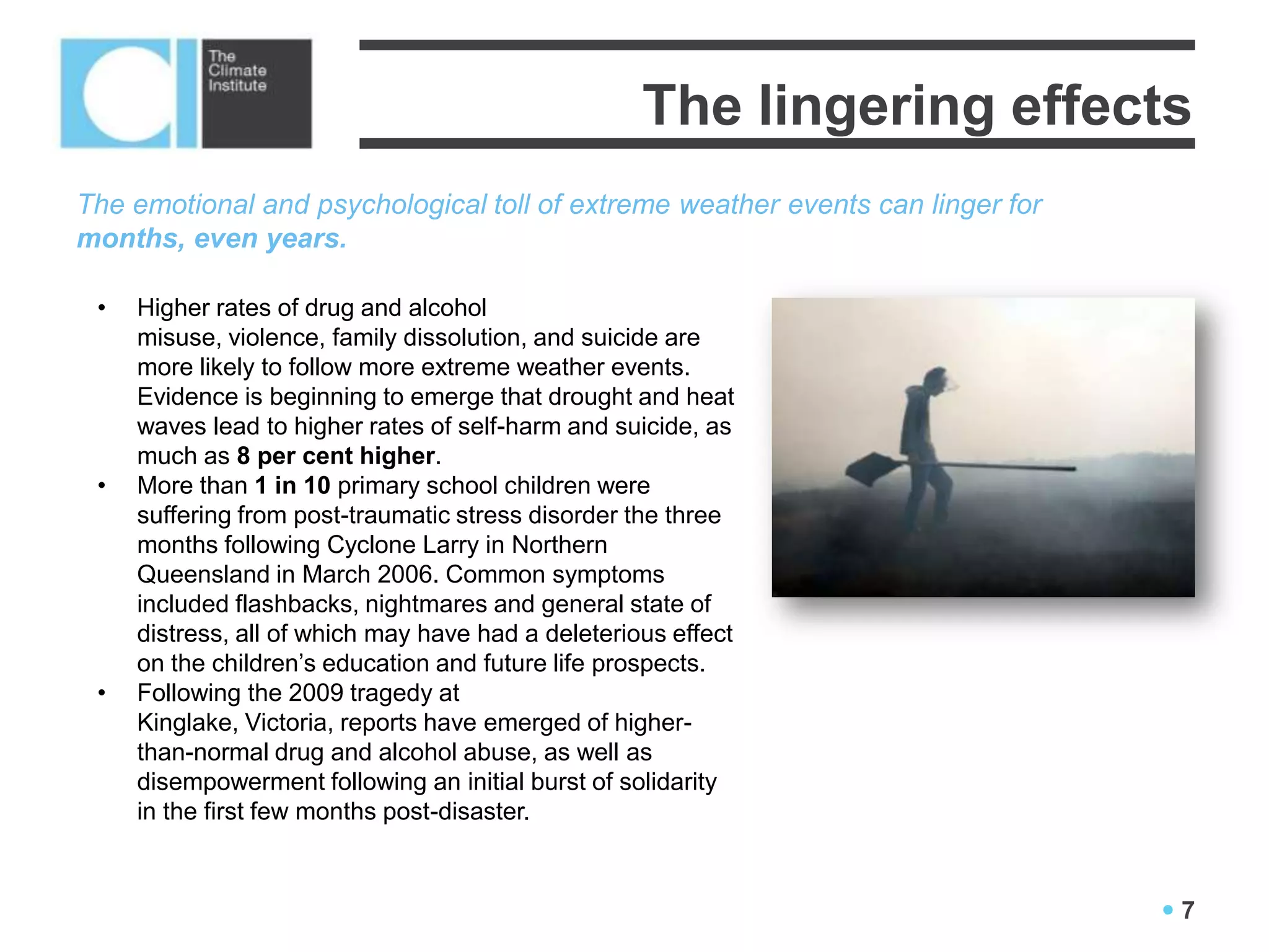 The lingering effects
The emotional and psychological toll of extreme weather events can linger for
months, even years.

 •   Higher rates of drug and alcohol
     misuse, violence, family dissolution, and suicide are
     more likely to follow more extreme weather events.
     Evidence is beginning to emerge that drought and heat
     waves lead to higher rates of self-harm and suicide, as
     much as 8 per cent higher.
 •   More than 1 in 10 primary school children were
     suffering from post-traumatic stress disorder the three
     months following Cyclone Larry in Northern
     Queensland in March 2006. Common symptoms
     included flashbacks, nightmares and general state of
     distress, all of which may have had a deleterious effect
     on the children’s education and future life prospects.
 •   Following the 2009 tragedy at
     Kinglake, Victoria, reports have emerged of higher-
     than-normal drug and alcohol abuse, as well as
     disempowerment following an initial burst of solidarity
     in the first few months post-disaster.



                                                                                7
 