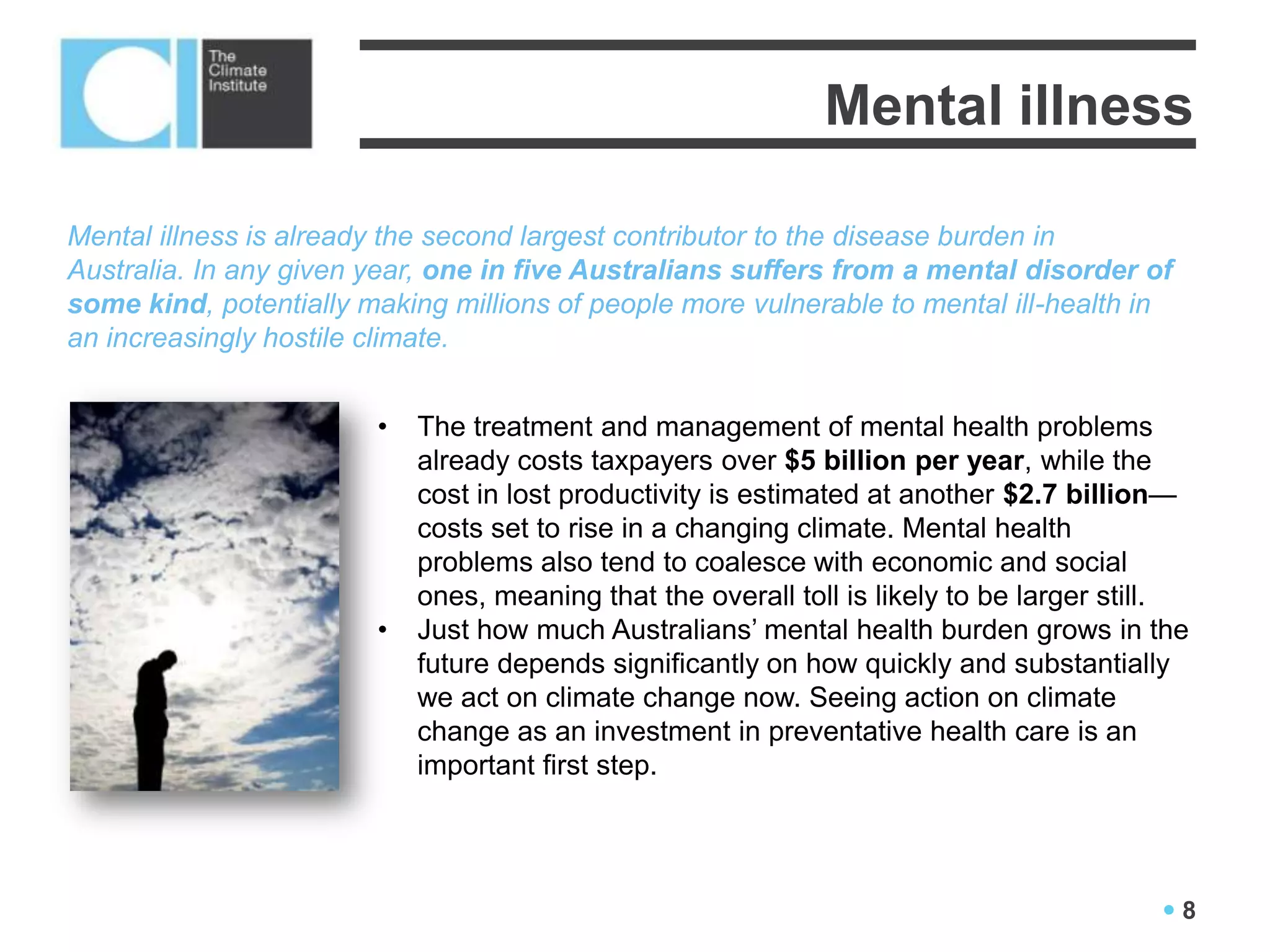 Mental illness

Mental illness is already the second largest contributor to the disease burden in
Australia. In any given year, one in five Australians suffers from a mental disorder of
some kind, potentially making millions of people more vulnerable to mental ill-health in
an increasingly hostile climate.


                        •   The treatment and management of mental health problems
                            already costs taxpayers over $5 billion per year, while the
                            cost in lost productivity is estimated at another $2.7 billion—
                            costs set to rise in a changing climate. Mental health
                            problems also tend to coalesce with economic and social
                            ones, meaning that the overall toll is likely to be larger still.
                        •   Just how much Australians’ mental health burden grows in the
                            future depends significantly on how quickly and substantially
                            we act on climate change now. Seeing action on climate
                            change as an investment in preventative health care is an
                            important first step.




                                                                                          8
 