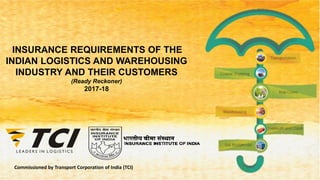 Commissioned by Transport Corporation of India (TCI)
INSURANCE REQUIREMENTS OF THE
INDIAN LOGISTICS AND WAREHOUSING
INDUSTRY AND THEIR CUSTOMERS
(Ready Reckoner)
2017-18
 