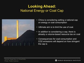 Looking Ahead:
                      National Energy or Coal Cap

                                     • China is considering setting a national cap
                                       on energy or coal consumption

                                     • Ultimate aim is to limit the use of coal.

                                     • In addition to considering a cap, there is
                                       already a volume-based resource tax on coal

                                     • Consequences for coal consumption and
                                       CO2 emissions will depend on how stringent
                                       the cap is




Source: Angel Hsu on ChinaFAQs
Photo: Petteri Sulonen
 