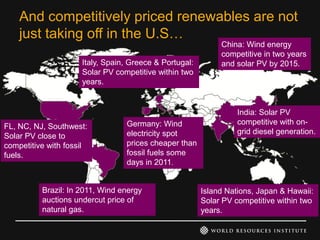 And competitively priced renewables are not
    just taking off in the U.S…
                                                             China: Wind energy
                                                             competitive in two years
                     Italy, Spain, Greece & Portugal:        and solar PV by 2015.
                     Solar PV competitive within two
                     years.


                                                                  India: Solar PV
                                 Germany: Wind                    competitive with on-
FL, NC, NJ, Southwest:
                                 electricity spot                 grid diesel generation.
Solar PV close to
competitive with fossil          prices cheaper than
fuels.                           fossil fuels some
                                 days in 2011.


          Brazil: In 2011, Wind energy                  Island Nations, Japan & Hawaii:
          auctions undercut price of                    Solar PV competitive within two
          natural gas.                                  years.
 