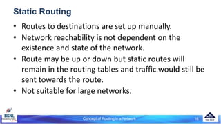 Concept of Routing in a Network 16
Static Routing
• Routes to destinations are set up manually.
• Network reachability is not dependent on the
existence and state of the network.
• Route may be up or down but static routes will
remain in the routing tables and traffic would still be
sent towards the route.
• Not suitable for large networks.
 