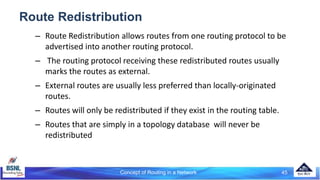 Route Redistribution
– Route Redistribution allows routes from one routing protocol to be
advertised into another routing protocol.
– The routing protocol receiving these redistributed routes usually
marks the routes as external.
– External routes are usually less preferred than locally-originated
routes.
– Routes will only be redistributed if they exist in the routing table.
– Routes that are simply in a topology database will never be
redistributed
45
Concept of Routing in a Network
 