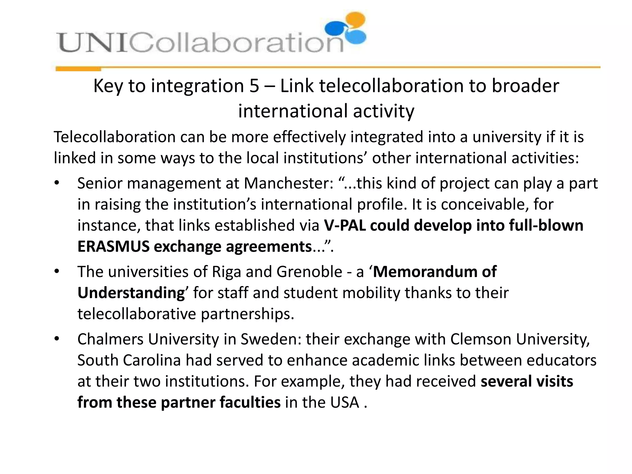 Key to integration 5 – Link telecollaboration to broader
international activity
Telecollaboration can be more effectively integrated into a university if it is
linked in some ways to the local institutions’ other international activities:
• Senior management at Manchester: “...this kind of project can play a part
in raising the institution’s international profile. It is conceivable, for
instance, that links established via V-PAL could develop into full-blown
ERASMUS exchange agreements...”.
• The universities of Riga and Grenoble - a ‘Memorandum of
Understanding’ for staff and student mobility thanks to their
telecollaborative partnerships.
• Chalmers University in Sweden: their exchange with Clemson University,
South Carolina had served to enhance academic links between educators
at their two institutions. For example, they had received several visits
from these partner faculties in the USA .

 
