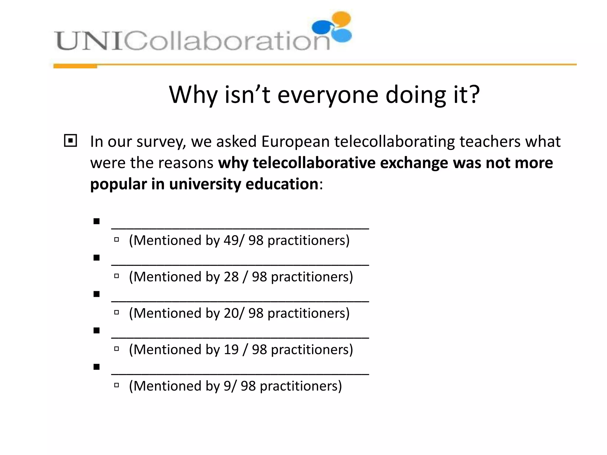Why isn’t everyone doing it?
 In our survey, we asked European telecollaborating teachers what
were the reasons why telecollaborative exchange was not more
popular in university education:
 __________________________________
 (Mentioned by 49/ 98 practitioners)
 __________________________________
 (Mentioned by 28 / 98 practitioners)
 __________________________________
 (Mentioned by 20/ 98 practitioners)
 __________________________________
 (Mentioned by 19 / 98 practitioners)
 __________________________________
 (Mentioned by 9/ 98 practitioners)

 
