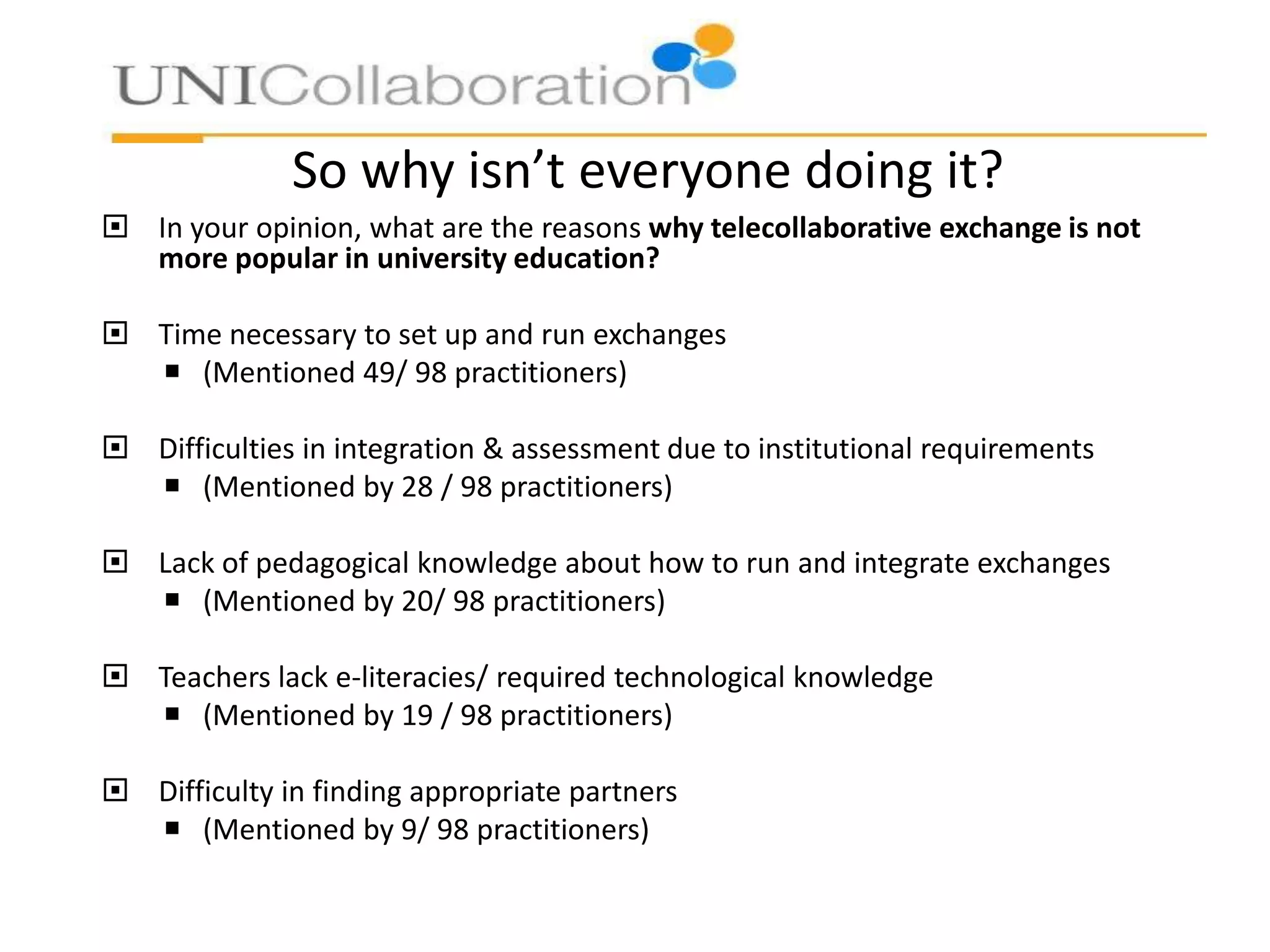 So why isn’t everyone doing it?
 In your opinion, what are the reasons why telecollaborative exchange is not
more popular in university education?
 Time necessary to set up and run exchanges
 (Mentioned 49/ 98 practitioners)
 Difficulties in integration & assessment due to institutional requirements
 (Mentioned by 28 / 98 practitioners)
 Lack of pedagogical knowledge about how to run and integrate exchanges
 (Mentioned by 20/ 98 practitioners)
 Teachers lack e-literacies/ required technological knowledge
 (Mentioned by 19 / 98 practitioners)

 Difficulty in finding appropriate partners
 (Mentioned by 9/ 98 practitioners)

 
