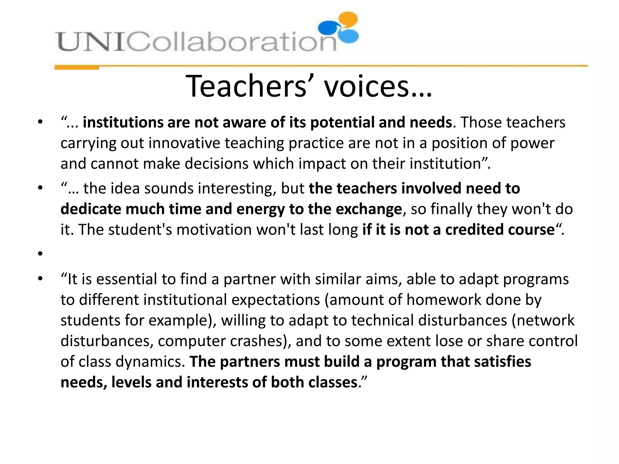 Teachers’ voices…
• “... institutions are not aware of its potential and needs. Those teachers
carrying out innovative teaching practice are not in a position of power
and cannot make decisions which impact on their institution”.
• “… the idea sounds interesting, but the teachers involved need to
dedicate much time and energy to the exchange, so finally they won't do
it. The student's motivation won't last long if it is not a credited course“.
•
• “It is essential to find a partner with similar aims, able to adapt programs
to different institutional expectations (amount of homework done by
students for example), willing to adapt to technical disturbances (network
disturbances, computer crashes), and to some extent lose or share control
of class dynamics. The partners must build a program that satisfies
needs, levels and interests of both classes.”

 