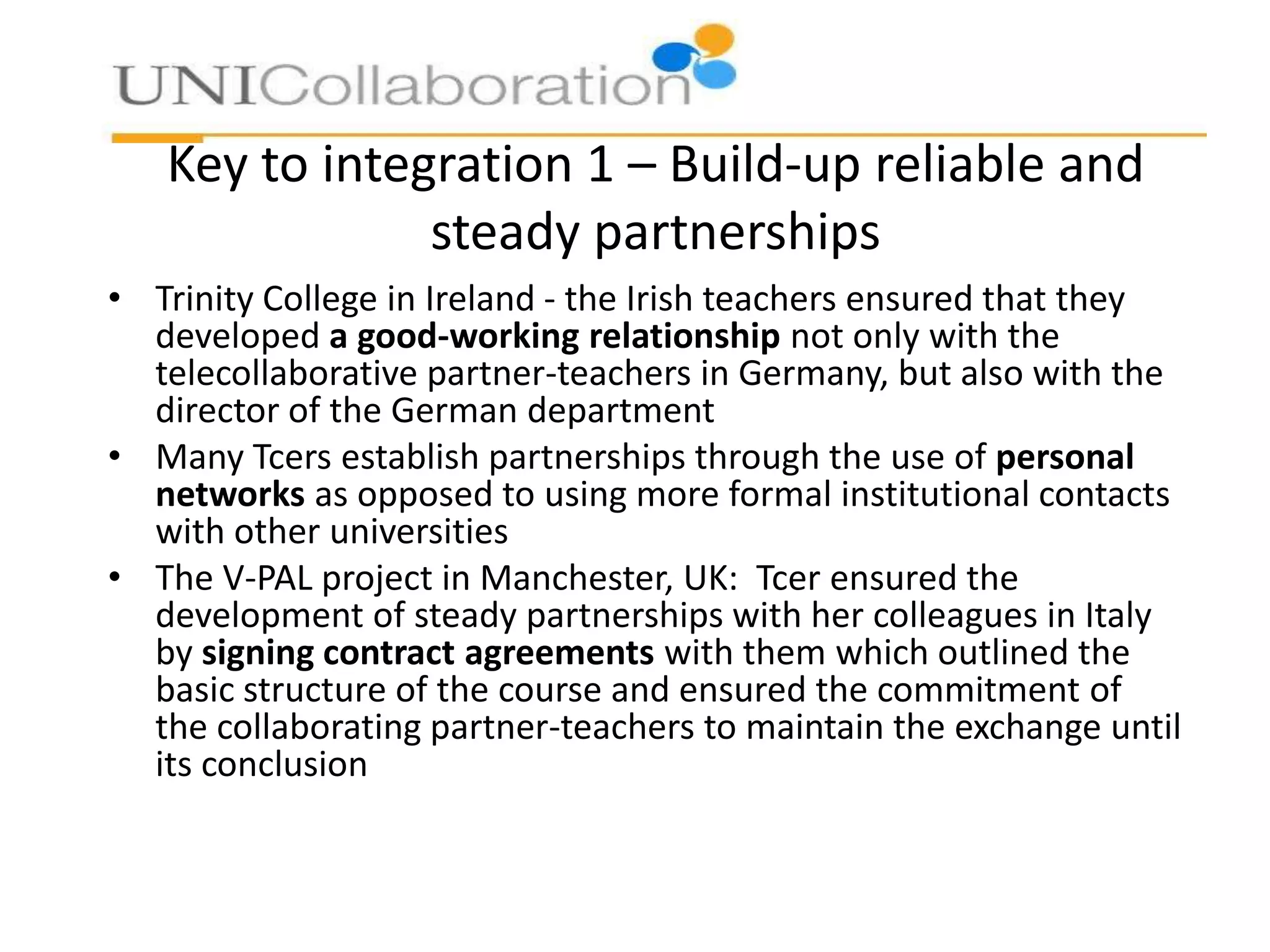 Key to integration 1 – Build-up reliable and
steady partnerships
• Trinity College in Ireland - the Irish teachers ensured that they
developed a good-working relationship not only with the
telecollaborative partner-teachers in Germany, but also with the
director of the German department
• Many Tcers establish partnerships through the use of personal
networks as opposed to using more formal institutional contacts
with other universities
• The V-PAL project in Manchester, UK: Tcer ensured the
development of steady partnerships with her colleagues in Italy
by signing contract agreements with them which outlined the
basic structure of the course and ensured the commitment of
the collaborating partner-teachers to maintain the exchange until
its conclusion

 