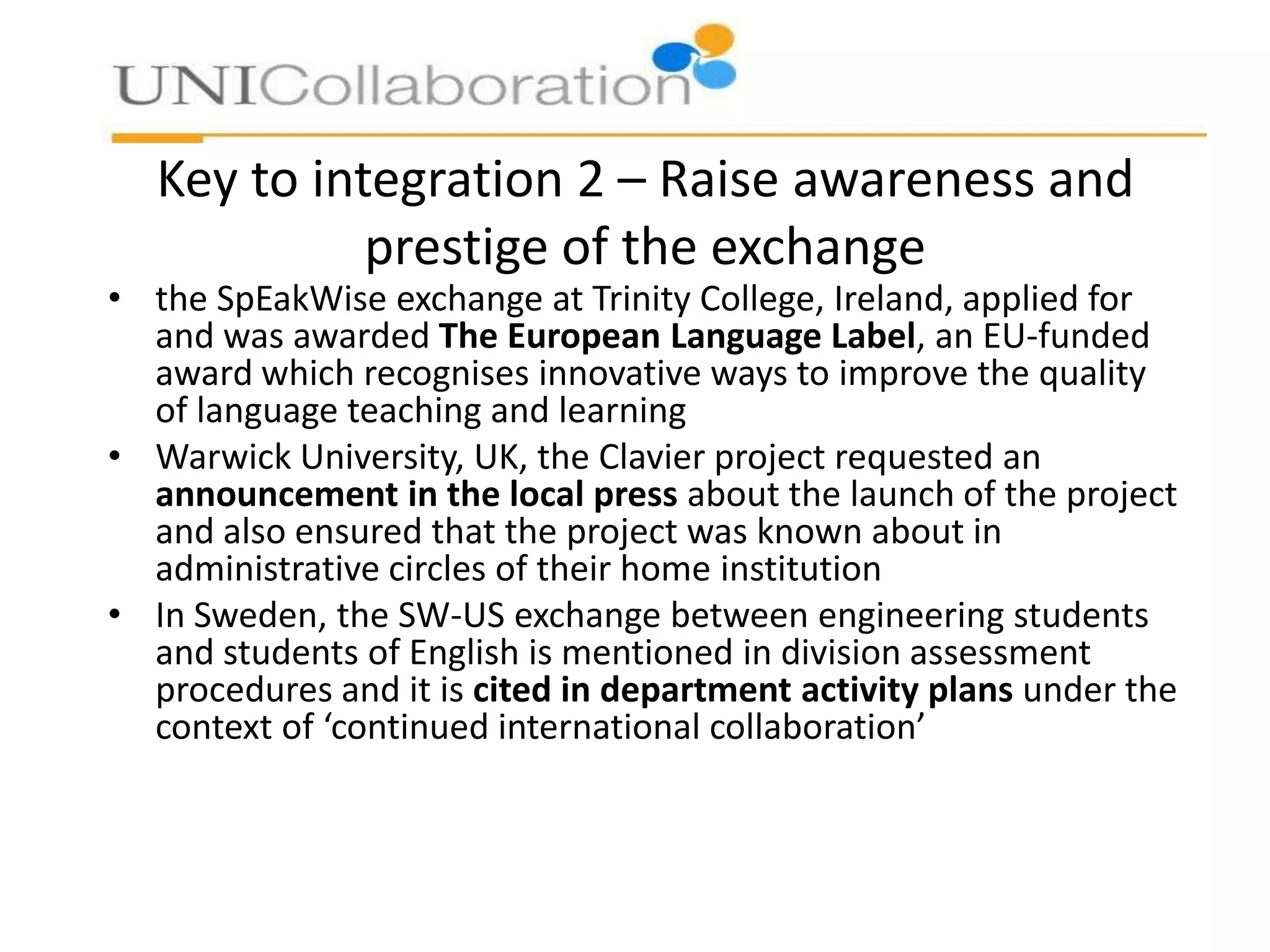 Key to integration 2 – Raise awareness and
prestige of the exchange

• the SpEakWise exchange at Trinity College, Ireland, applied for
and was awarded The European Language Label, an EU-funded
award which recognises innovative ways to improve the quality
of language teaching and learning
• Warwick University, UK, the Clavier project requested an
announcement in the local press about the launch of the project
and also ensured that the project was known about in
administrative circles of their home institution
• In Sweden, the SW-US exchange between engineering students
and students of English is mentioned in division assessment
procedures and it is cited in department activity plans under the
context of ‘continued international collaboration’

 