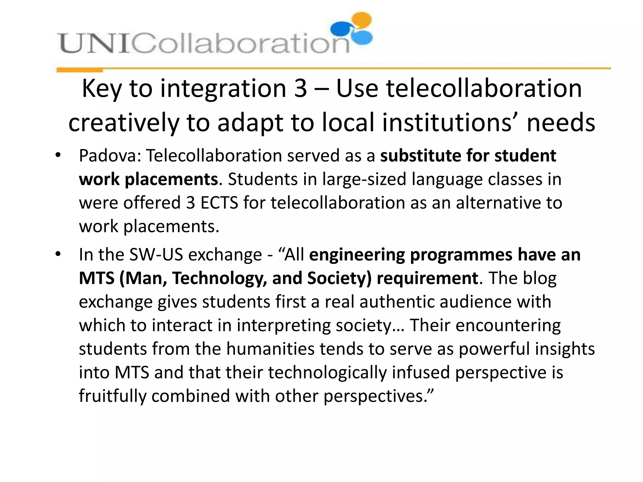Key to integration 3 – Use telecollaboration
creatively to adapt to local institutions’ needs
• Padova: Telecollaboration served as a substitute for student
work placements. Students in large-sized language classes in
were offered 3 ECTS for telecollaboration as an alternative to
work placements.
• In the SW-US exchange - “All engineering programmes have an
MTS (Man, Technology, and Society) requirement. The blog
exchange gives students first a real authentic audience with
which to interact in interpreting society… Their encountering
students from the humanities tends to serve as powerful insights
into MTS and that their technologically infused perspective is
fruitfully combined with other perspectives.”

 