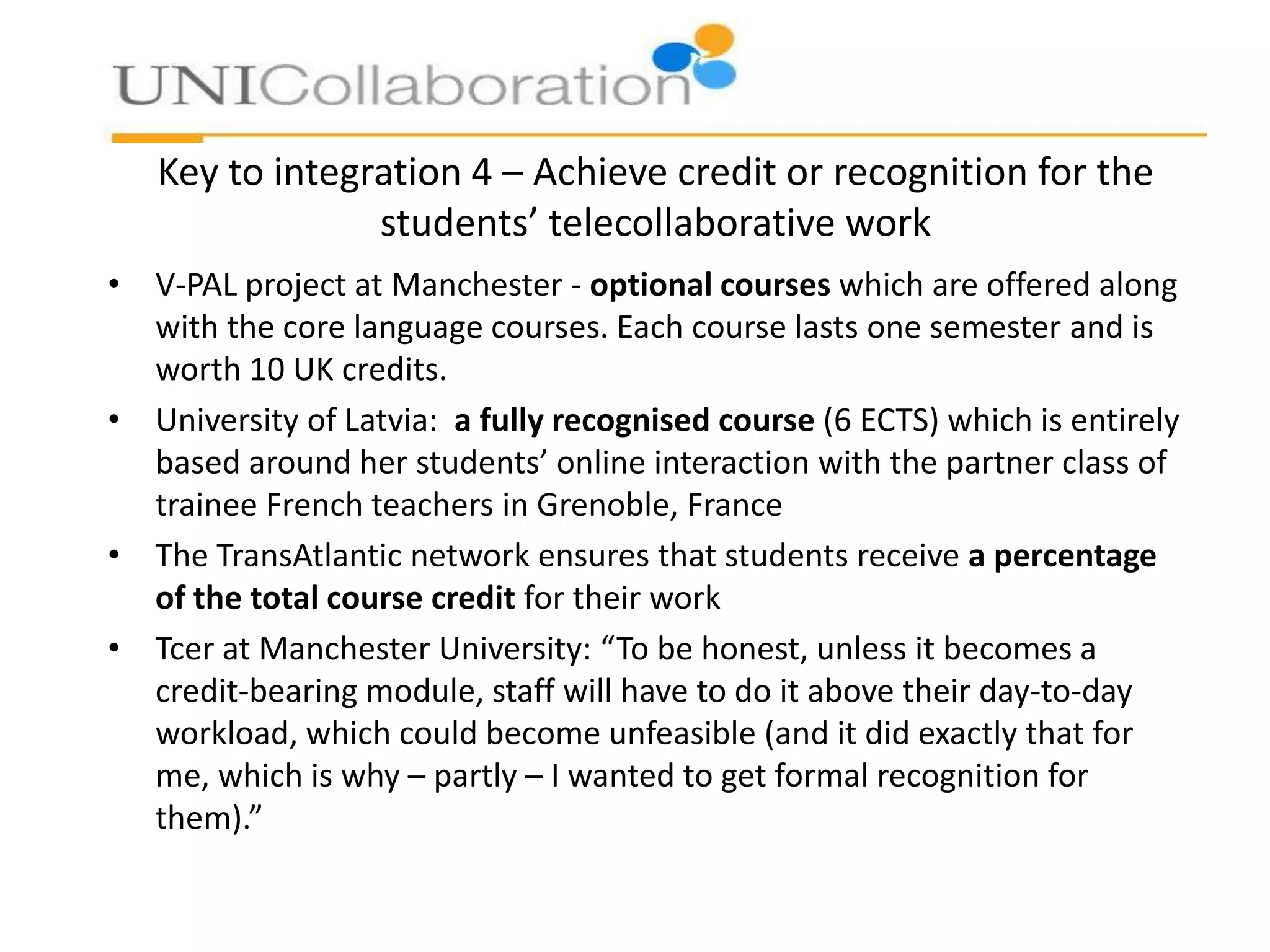 Key to integration 4 – Achieve credit or recognition for the
students’ telecollaborative work
• V-PAL project at Manchester - optional courses which are offered along
with the core language courses. Each course lasts one semester and is
worth 10 UK credits.
• University of Latvia: a fully recognised course (6 ECTS) which is entirely
based around her students’ online interaction with the partner class of
trainee French teachers in Grenoble, France
• The TransAtlantic network ensures that students receive a percentage
of the total course credit for their work
• Tcer at Manchester University: “To be honest, unless it becomes a
credit-bearing module, staff will have to do it above their day-to-day
workload, which could become unfeasible (and it did exactly that for
me, which is why – partly – I wanted to get formal recognition for
them).”

 