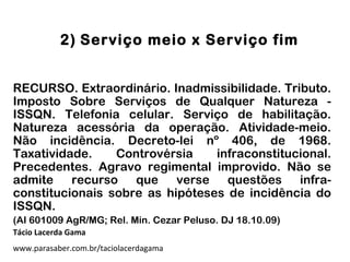 2) Serviço meio x Serviço fim
RECURSO. Extraordinário. Inadmissibilidade. Tributo.
Imposto Sobre Serviços de Qualquer Natureza -
ISSQN. Telefonia celular. Serviço de habilitação.
Natureza acessória da operação. Atividade-meio.
Não incidência. Decreto-lei nº 406, de 1968.
Taxatividade. Controvérsia infraconstitucional.
Precedentes. Agravo regimental improvido. Não se
admite recurso que verse questões infra-
constitucionais sobre as hipóteses de incidência do
ISSQN.
(AI 601009 AgR/MG; Rel. Min. Cezar Peluso. DJ 18.10.09)
Tácio Lacerda Gama
www.parasaber.com.br/taciolacerdagama
 