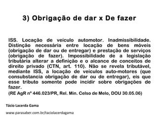 3) Obrigação de dar x De fazer
ISS. Locação de veículo automotor. Inadmissibilidade.
Distinção necessária entre locação de bens móveis
(obrigação de dar ou de entregar) e prestação de serviços
(obrigação de fazer). Impossibilidade de a legislação
tributária alterar a definição e o alcance de conceitos de
direito privado (CTN, art. 110). Não se revela tributável,
mediante ISS, a locação de veículos auto-motores (que
consubstancia obrigação de dar ou de entregar), eis que
esse tributo somente pode incidir sobre obrigações de
fazer.
(RE AgR nº 446.023/PR, Rel. Min. Celso de Melo, DOU 30.05.06)
Tácio Lacerda Gama
www.parasaber.com.br/taciolacerdagama
 