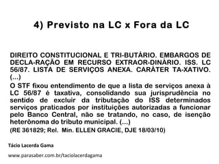 4) Previsto na LC x Fora da LC
DIREITO CONSTITUCIONAL E TRI-BUTÁRIO. EMBARGOS DE
DECLA-RAÇÃO EM RECURSO EXTRAOR-DINÁRIO. ISS. LC
56/87. LISTA DE SERVIÇOS ANEXA. CARÁTER TA-XATIVO.
(...)
O STF fixou entendimento de que a lista de serviços anexa à
LC 56/87 é taxativa, consolidando sua jurisprudência no
sentido de excluir da tributação do ISS determinados
serviços praticados por instituições autorizadas a funcionar
pelo Banco Central, não se tratando, no caso, de isenção
heterônoma do tributo municipal. (...)
(RE 361829; Rel. Min. ELLEN GRACIE, DJE 18/03/10)
Tácio Lacerda Gama
www.parasaber.com.br/taciolacerdagama
 