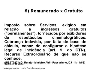 5) Remunerado x Gratuito
Imposto sobre Serviços, exigido em
relação a ingressos gratuitos
(“permanentes”), fornecidos por exibidores
de espetáculos cinematográficos.
Cobrança indevida, por falta de base de
cálculo, capaz de configurar a hipótese
legal de incidência (art. 9. do CTN).
Recurso Extraordinário de que não se
conhece.
(RE 97797/MG, Relator Ministro Aldir Passarinho, DJ 11/11/83)Tácio Lacerda Gama
www.parasaber.com.br/taciolacerdagama
 