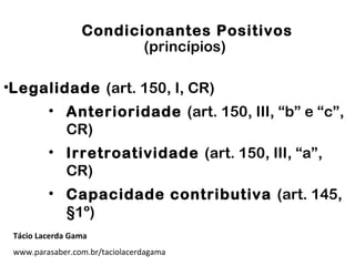 Condicionantes Positivos
(princípios)
•Legalidade (art. 150, I, CR)
• Anterioridade (art. 150, III, “b” e “c”,
CR)
• Irretroatividade (art. 150, III, “a”,
CR)
• Capacidade contributiva (art. 145,
§1º)
Tácio Lacerda Gama
www.parasaber.com.br/taciolacerdagama
 