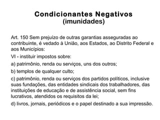 Condicionantes Negativos
(imunidades)
Art. 150 Sem prejuízo de outras garantias asseguradas ao
contribuinte, é vedado à União, aos Estados, ao Distrito Federal e
aos Municípios:
VI - instituir impostos sobre:
a) patrimônio, renda ou serviços, uns dos outros;
b) templos de qualquer culto;
c) patrimônio, renda ou serviços dos partidos políticos, inclusive
suas fundações, das entidades sindicais dos trabalhadores, das
instituições de educação e de assistência social, sem fins
lucrativos, atendidos os requisitos da lei;
d) livros, jornais, periódicos e o papel destinado a sua impressão.
 
