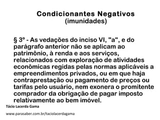 Condicionantes Negativos
(imunidades)
§ 3º - As vedações do inciso VI, "a", e do
parágrafo anterior não se aplicam ao
patrimônio, à renda e aos serviços,
relacionados com exploração de atividades
econômicas regidas pelas normas aplicáveis a
empreendimentos privados, ou em que haja
contraprestação ou pagamento de preços ou
tarifas pelo usuário, nem exonera o promitente
comprador da obrigação de pagar imposto
relativamente ao bem imóvel.
Tácio Lacerda Gama
www.parasaber.com.br/taciolacerdagama
 