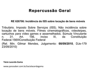 Repercussão Geral
RE 626706: Incidência do ISS sobre locação de bens móveis
Tributário. Imposto Sobre Serviços (ISS). Não incidência sobre
locação de bens móveis. Filmes cinematográficos, videoteipes,
cartuchos para vídeo games e assemelhados. Súmula Vinculante
n. 31. Art. 156, inciso III, da Constituição
Federal.156IIIConstituição Federal
(Rel. Min. Gilmar Mendes, Julgamento: 08/09/2010, DJe-179
23/09/2010)
Tácio Lacerda Gama
www.parasaber.com.br/taciolacerdagama
 