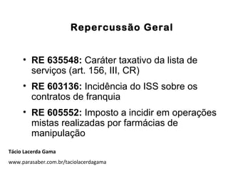 Repercussão Geral
• RE 635548: Caráter taxativo da lista de
serviços (art. 156, III, CR)
• RE 603136: Incidência do ISS sobre os
contratos de franquia
• RE 605552: Imposto a incidir em operações
mistas realizadas por farmácias de
manipulação
Tácio Lacerda Gama
www.parasaber.com.br/taciolacerdagama
 