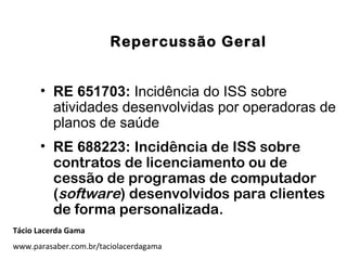 Repercussão Geral
• RE 651703: Incidência do ISS sobre
atividades desenvolvidas por operadoras de
planos de saúde
• RE 688223: Incidência de ISS sobre
contratos de licenciamento ou de
cessão de programas de computador
(software) desenvolvidos para clientes
de forma personalizada.
Tácio Lacerda Gama
www.parasaber.com.br/taciolacerdagama
 
