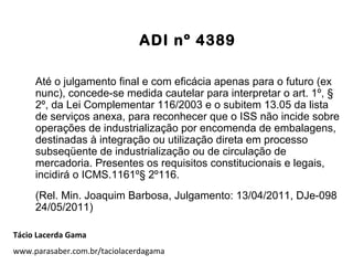 ADI nº 4389
Até o julgamento final e com eficácia apenas para o futuro (ex
nunc), concede-se medida cautelar para interpretar o art. 1º, §
2º, da Lei Complementar 116/2003 e o subitem 13.05 da lista
de serviços anexa, para reconhecer que o ISS não incide sobre
operações de industrialização por encomenda de embalagens,
destinadas à integração ou utilização direta em processo
subseqüente de industrialização ou de circulação de
mercadoria. Presentes os requisitos constitucionais e legais,
incidirá o ICMS.1161º§ 2º116.
(Rel. Min. Joaquim Barbosa, Julgamento: 13/04/2011, DJe-098
24/05/2011)
Tácio Lacerda Gama
www.parasaber.com.br/taciolacerdagama
 