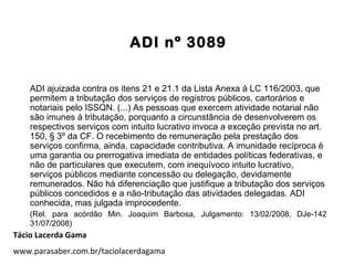 ADI nº 3089
ADI ajuizada contra os itens 21 e 21.1 da Lista Anexa à LC 116/2003, que
permitem a tributação dos serviços de registros públicos, cartorários e
notariais pelo ISSQN. (...) As pessoas que exercem atividade notarial não
são imunes à tributação, porquanto a circunstância de desenvolverem os
respectivos serviços com intuito lucrativo invoca a exceção prevista no art.
150, § 3º da CF. O recebimento de remuneração pela prestação dos
serviços confirma, ainda, capacidade contributiva. A imunidade recíproca é
uma garantia ou prerrogativa imediata de entidades políticas federativas, e
não de particulares que executem, com inequívoco intuito lucrativo,
serviços públicos mediante concessão ou delegação, devidamente
remunerados. Não há diferenciação que justifique a tributação dos serviços
públicos concedidos e a não-tributação das atividades delegadas. ADI
conhecida, mas julgada improcedente.
(Rel. para acórdão Min. Joaquim Barbosa, Julgamento: 13/02/2008, DJe-142
31/07/2008)
Tácio Lacerda Gama
www.parasaber.com.br/taciolacerdagama
 