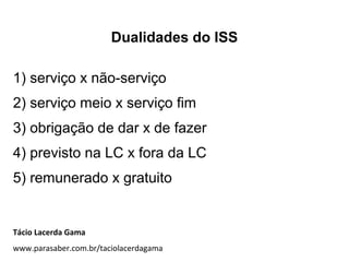 Dualidades do ISS
1) serviço x não-serviço
2) serviço meio x serviço fim
3) obrigação de dar x de fazer
4) previsto na LC x fora da LC
5) remunerado x gratuito
Tácio Lacerda Gama
www.parasaber.com.br/taciolacerdagama
 
